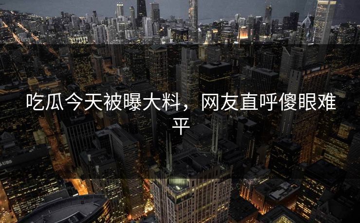 吃瓜今天被曝大料，网友直呼傻眼难平