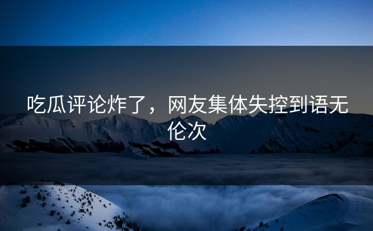 吃瓜评论炸了，网友集体失控到语无伦次