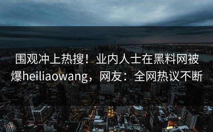 围观冲上热搜！业内人士在黑料网被爆heiliaowang，网友：全网热议不断