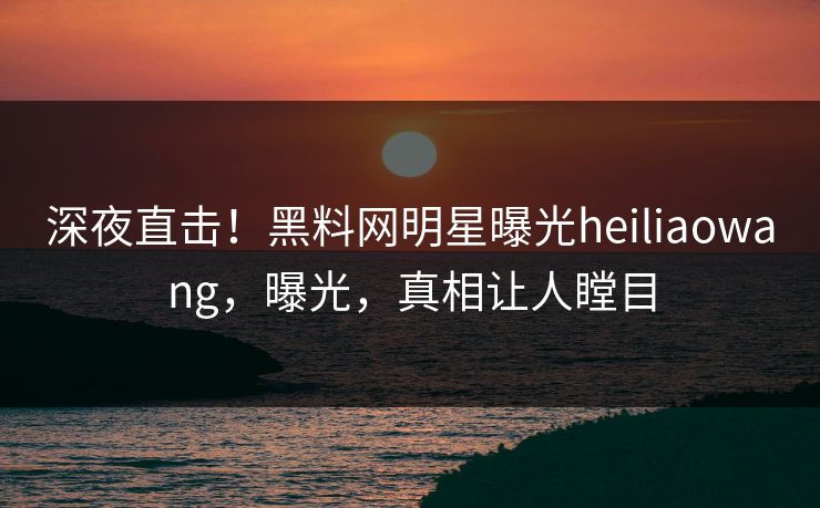 深夜直击！黑料网明星曝光heiliaowang，曝光，真相让人瞠目