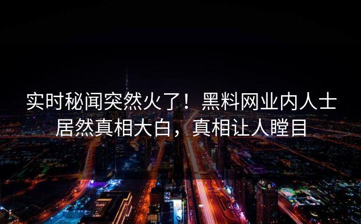 实时秘闻突然火了！黑料网业内人士居然真相大白，真相让人瞠目