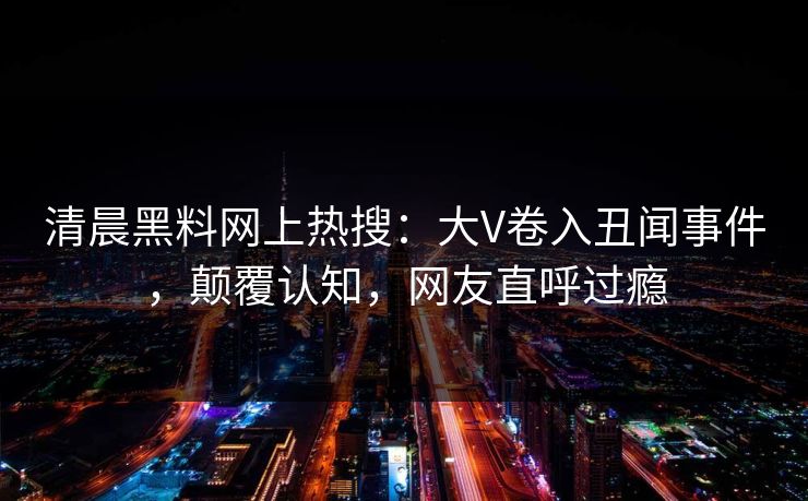 清晨黑料网上热搜：大V卷入丑闻事件，颠覆认知，网友直呼过瘾