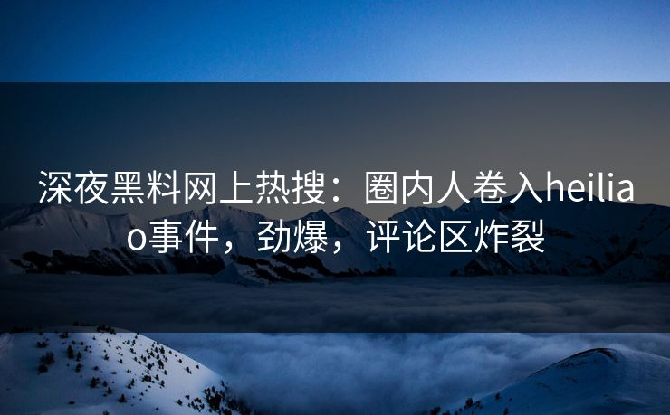 深夜黑料网上热搜：圈内人卷入heiliao事件，劲爆，评论区炸裂
