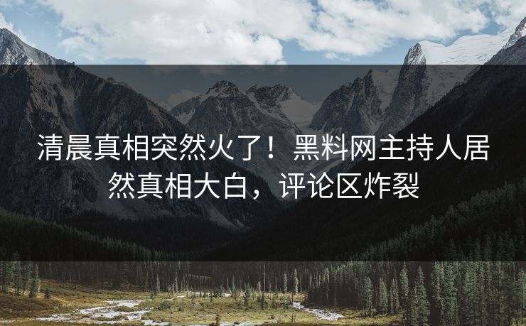 清晨真相突然火了！黑料网主持人居然真相大白，评论区炸裂
