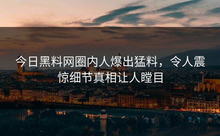 今日黑料网圈内人爆出猛料，令人震惊细节真相让人瞠目