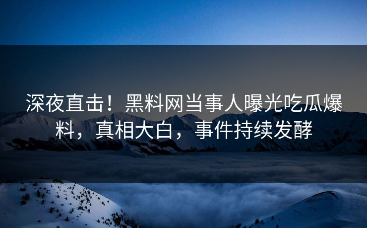 深夜直击！黑料网当事人曝光吃瓜爆料，真相大白，事件持续发酵