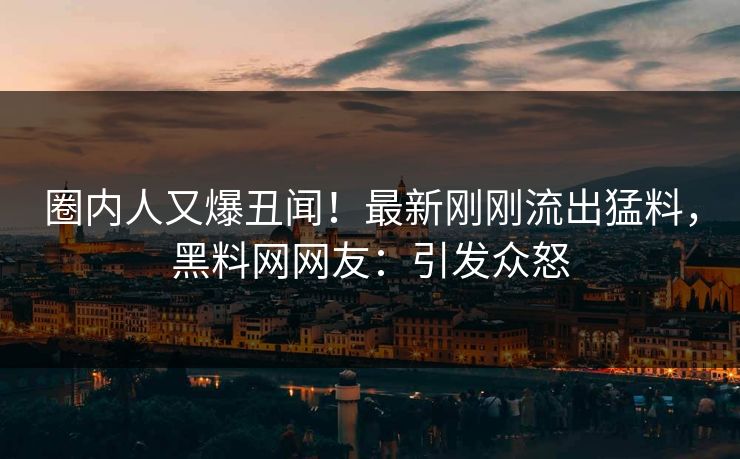 圈内人又爆丑闻！最新刚刚流出猛料，黑料网网友：引发众怒