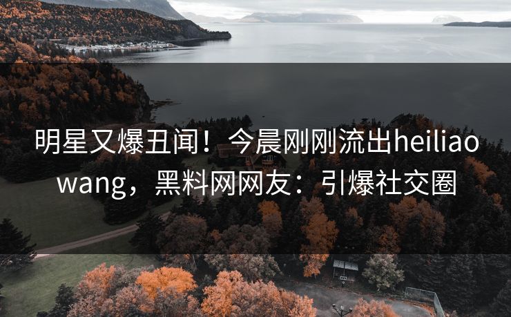明星又爆丑闻！今晨刚刚流出heiliaowang，黑料网网友：引爆社交圈