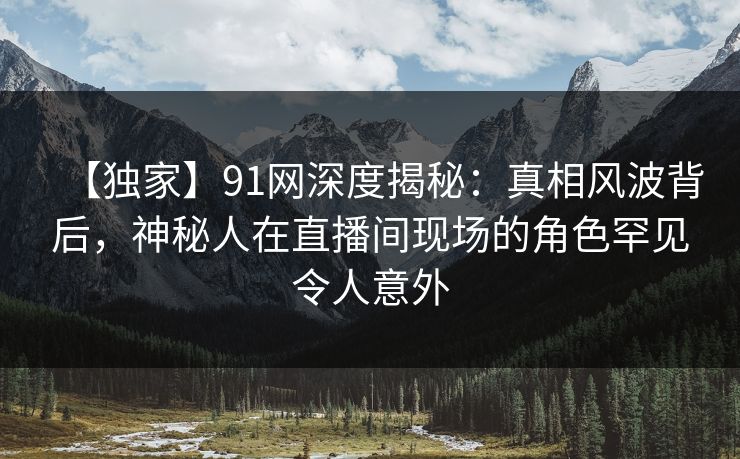 【独家】91网深度揭秘：真相风波背后，神秘人在直播间现场的角色罕见令人意外