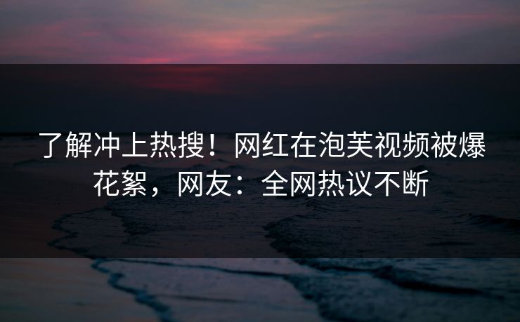 了解冲上热搜！网红在泡芙视频被爆花絮，网友：全网热议不断