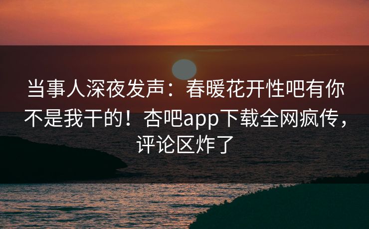 当事人深夜发声：春暖花开性吧有你不是我干的！杏吧app下载全网疯传，评论区炸了