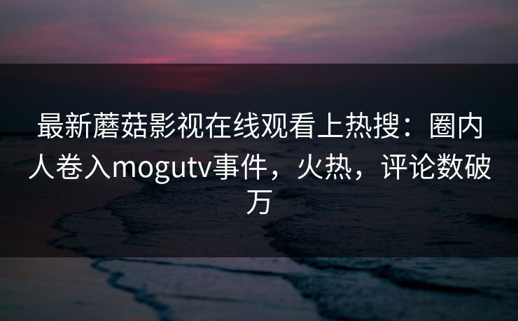 最新蘑菇影视在线观看上热搜：圈内人卷入mogutv事件，火热，评论数破万