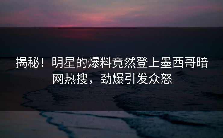 揭秘！明星的爆料竟然登上墨西哥暗网热搜，劲爆引发众怒