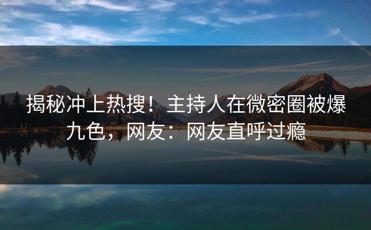 揭秘冲上热搜！主持人在微密圈被爆九色，网友：网友直呼过瘾