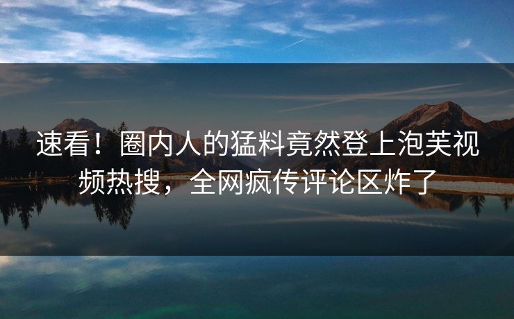 速看！圈内人的猛料竟然登上泡芙视频热搜，全网疯传评论区炸了