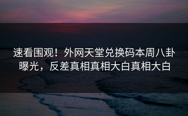 速看围观！外网天堂兑换码本周八卦曝光，反差真相真相大白真相大白