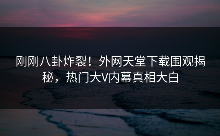 刚刚八卦炸裂！外网天堂下载围观揭秘，热门大V内幕真相大白