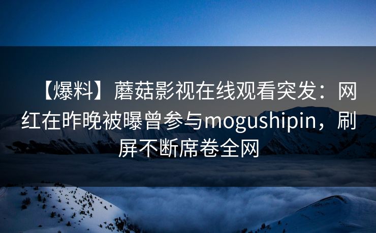 【爆料】蘑菇影视在线观看突发:网红在昨晚被曝曾参与mogushipin,刷屏不断席卷全网 【爆料】蘑菇影视在线观看突发:网红在昨晚被曝曾参与mogushipin,刷屏不断席卷全网