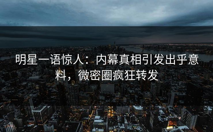 明星一语惊人：内幕真相引发出乎意料，微密圈疯狂转发