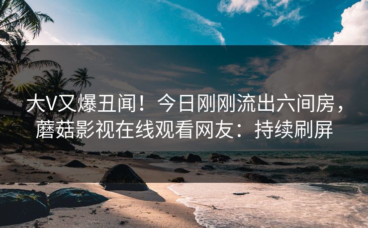 大V又爆丑闻！今日刚刚流出六间房，蘑菇影视在线观看网友：持续刷屏