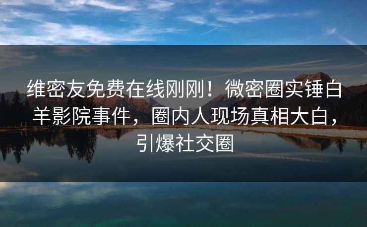 维密友免费在线刚刚！微密圈实锤白羊影院事件，圈内人现场真相大白，引爆社交圈