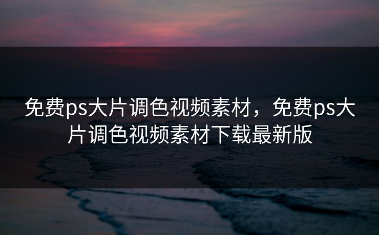 免费ps大片调色视频素材，免费ps大片调色视频素材下载最新版