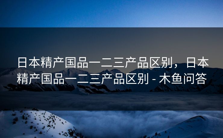 日本精产国品一二三产品区别，日本精产国品一二三产品区别 - 木鱼问答