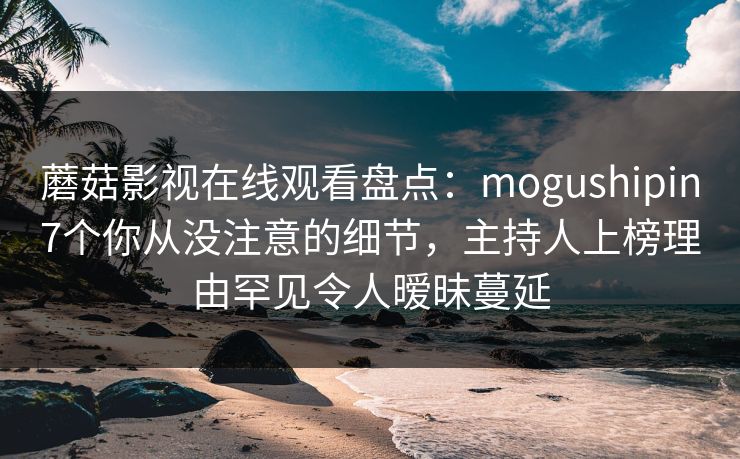 蘑菇影视在线观看盘点：mogushipin7个你从没注意的细节，主持人上榜理由罕见令人暧昧蔓延