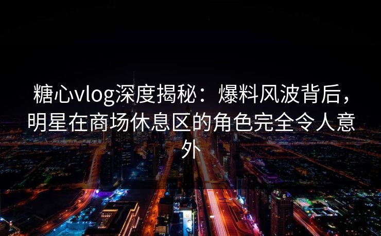 糖心vlog深度揭秘：爆料风波背后，明星在商场休息区的角色完全令人意外