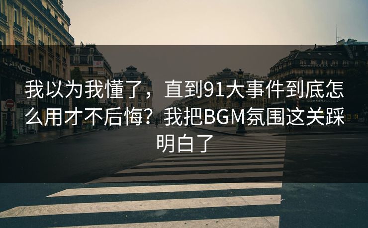 我以为我懂了，直到91大事件到底怎么用才不后悔？我把BGM氛围这关踩明白了