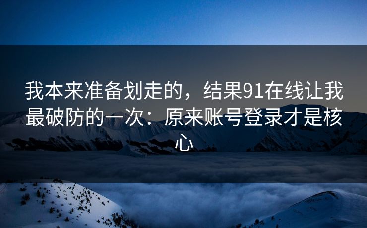 我本来准备划走的，结果91在线让我最破防的一次：原来账号登录才是核心