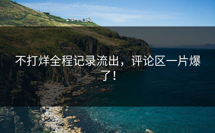 不打烊全程记录流出，评论区一片爆了！