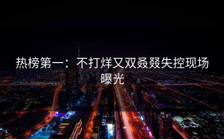 热榜第一：不打烊又双叒叕失控现场曝光