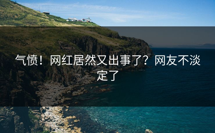 气愤！网红居然又出事了？网友不淡定了
