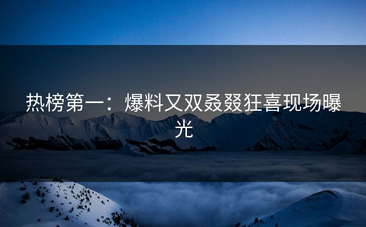 热榜第一：爆料又双叒叕狂喜现场曝光