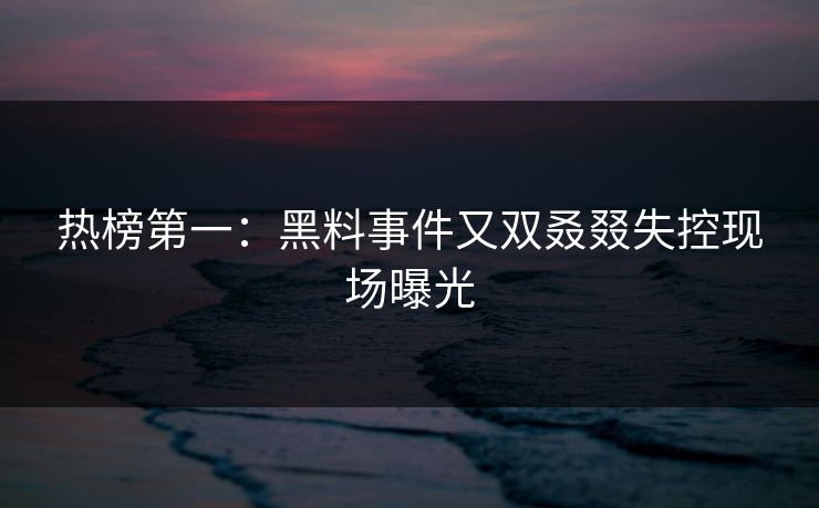 热榜第一：黑料事件又双叒叕失控现场曝光