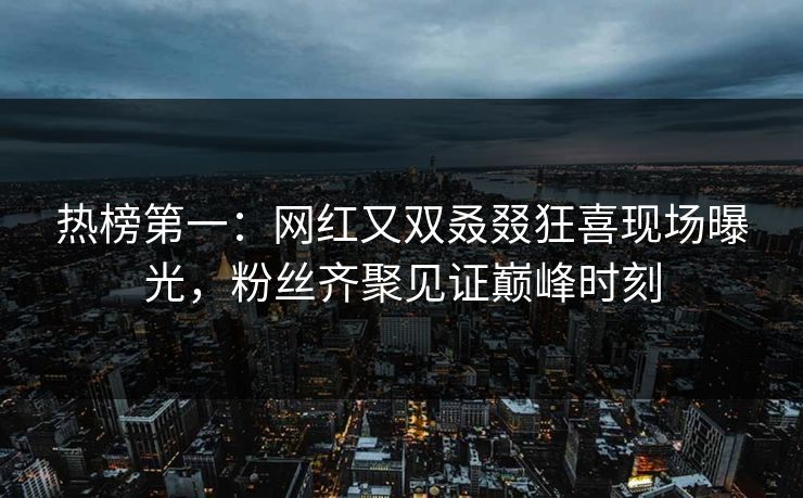 热榜第一：网红又双叒叕狂喜现场曝光，粉丝齐聚见证巅峰时刻