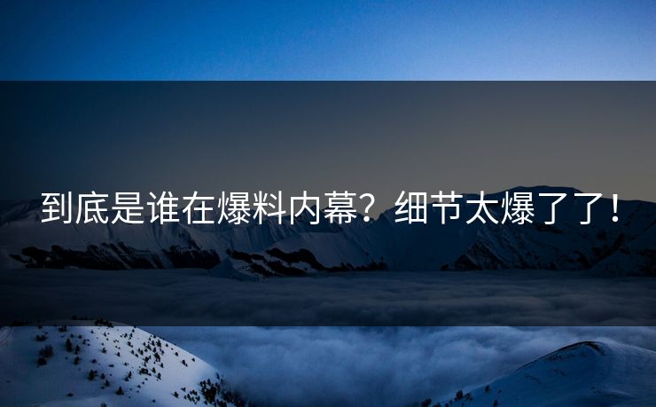 到底是谁在爆料内幕？细节太爆了了！