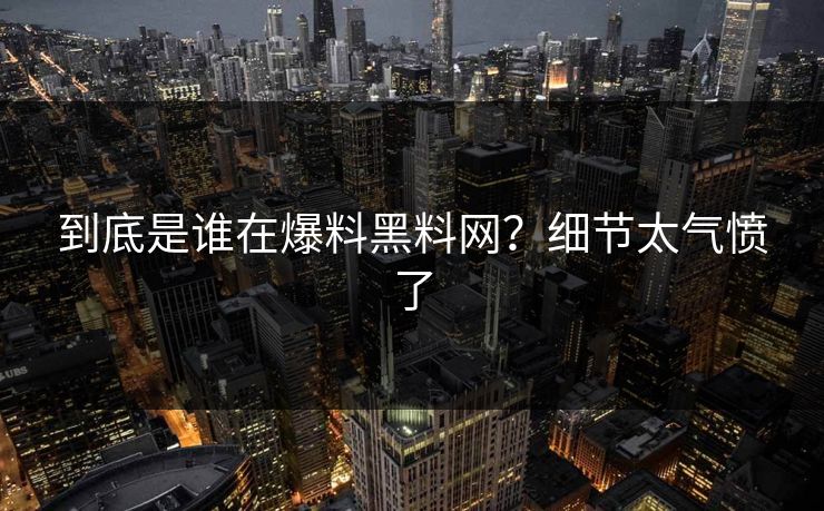 到底是谁在爆料黑料网？细节太气愤了