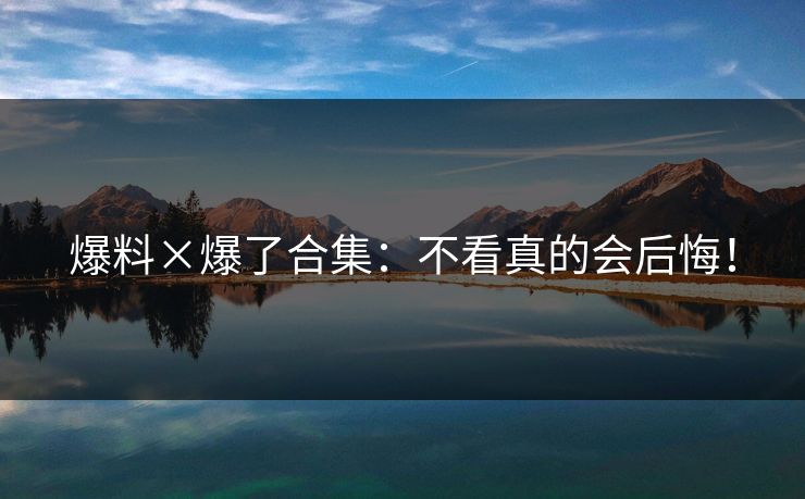 爆料×爆了合集：不看真的会后悔！