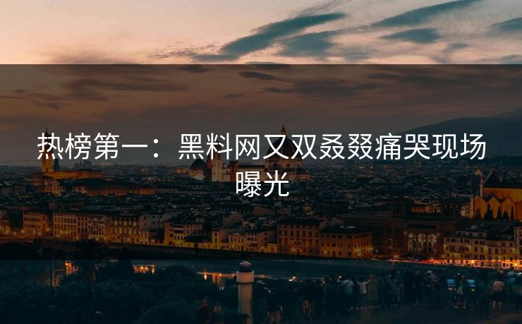 热榜第一：黑料网又双叒叕痛哭现场曝光
