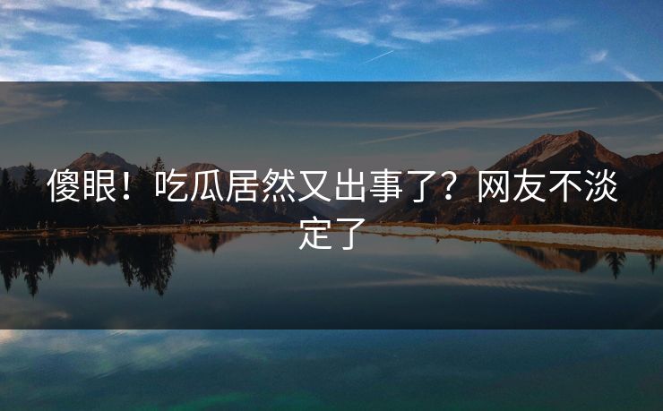 傻眼！吃瓜居然又出事了？网友不淡定了