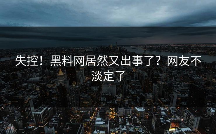 失控！黑料网居然又出事了？网友不淡定了