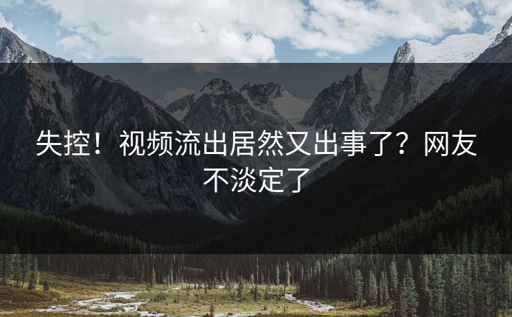 失控！视频流出居然又出事了？网友不淡定了