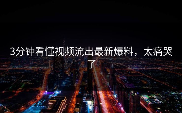 3分钟看懂视频流出最新爆料，太痛哭了