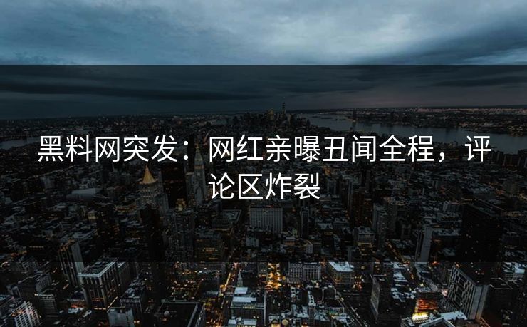 黑料网突发：网红亲曝丑闻全程，评论区炸裂