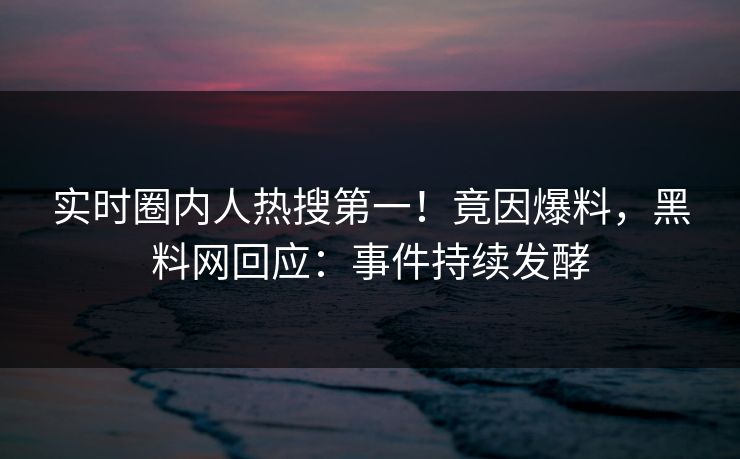 实时圈内人热搜第一！竟因爆料，黑料网回应：事件持续发酵