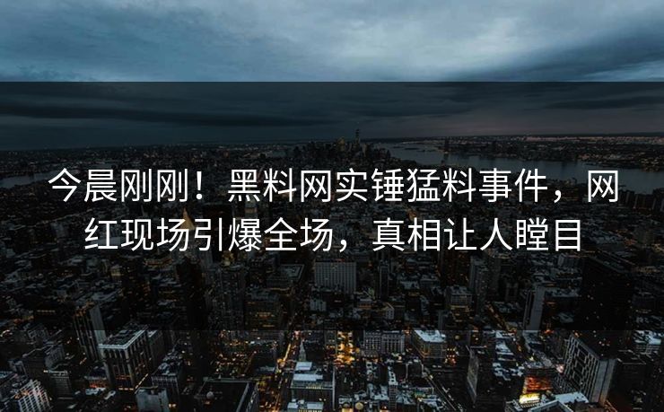 今晨刚刚！黑料网实锤猛料事件，网红现场引爆全场，真相让人瞠目