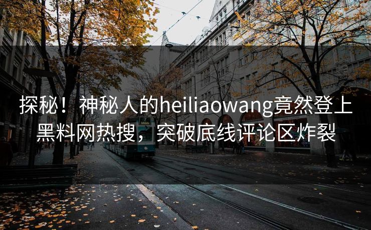 探秘！神秘人的heiliaowang竟然登上黑料网热搜，突破底线评论区炸裂