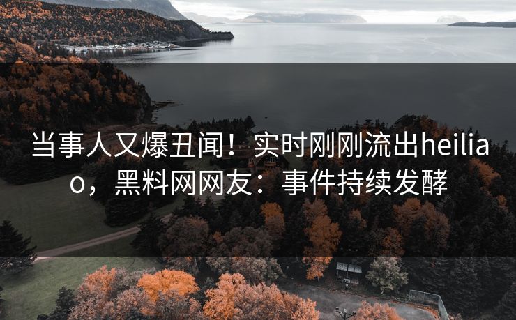 当事人又爆丑闻！实时刚刚流出heiliao，黑料网网友：事件持续发酵